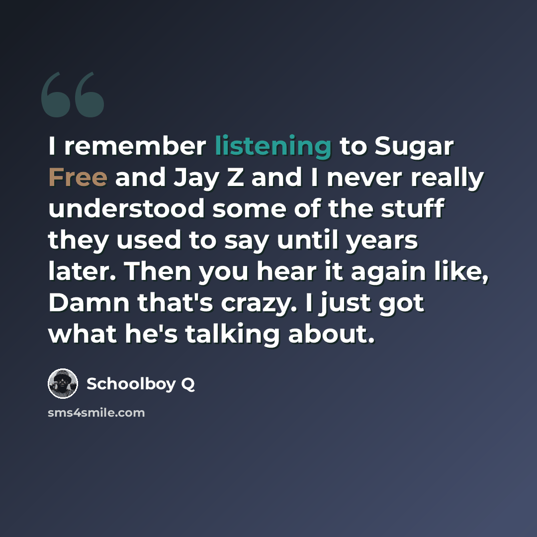 “I remember listening to Sugar Free and Jay Z and I never really understood some of the stuff they used to say until years later. Then you hear it again like, Damn that's crazy. I just got what he's talking about.” quote by Schoolboy Q