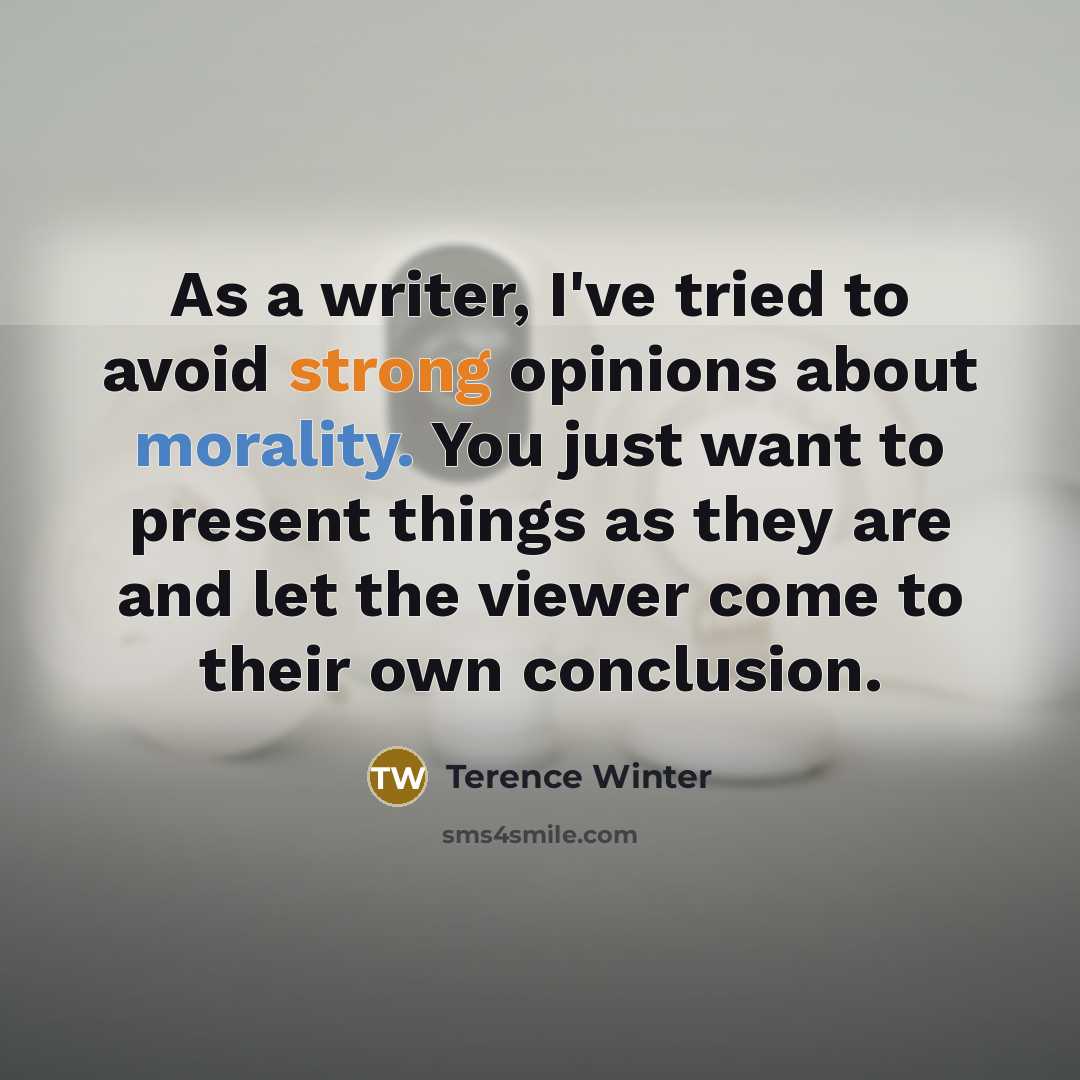 “As a writer, I've tried to avoid strong opinions about morality. You just want to present things as they are and let the viewer come to their own conclusion.” quote by Terence Winter