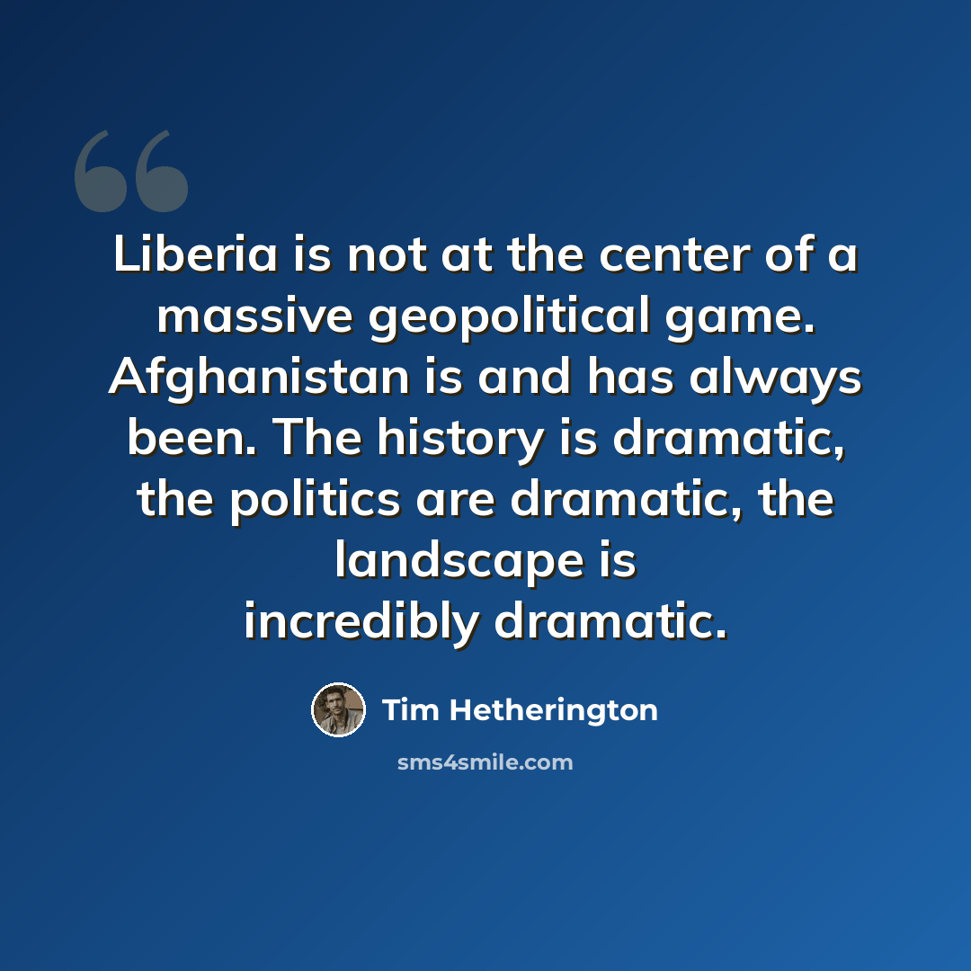 “Liberia is not at the center of a massive geopolitical game. Afghanistan is and has always been. The history is dramatic, the politics are dramatic, the landscape is incredibly dramatic.” quote by Tim Hetherington