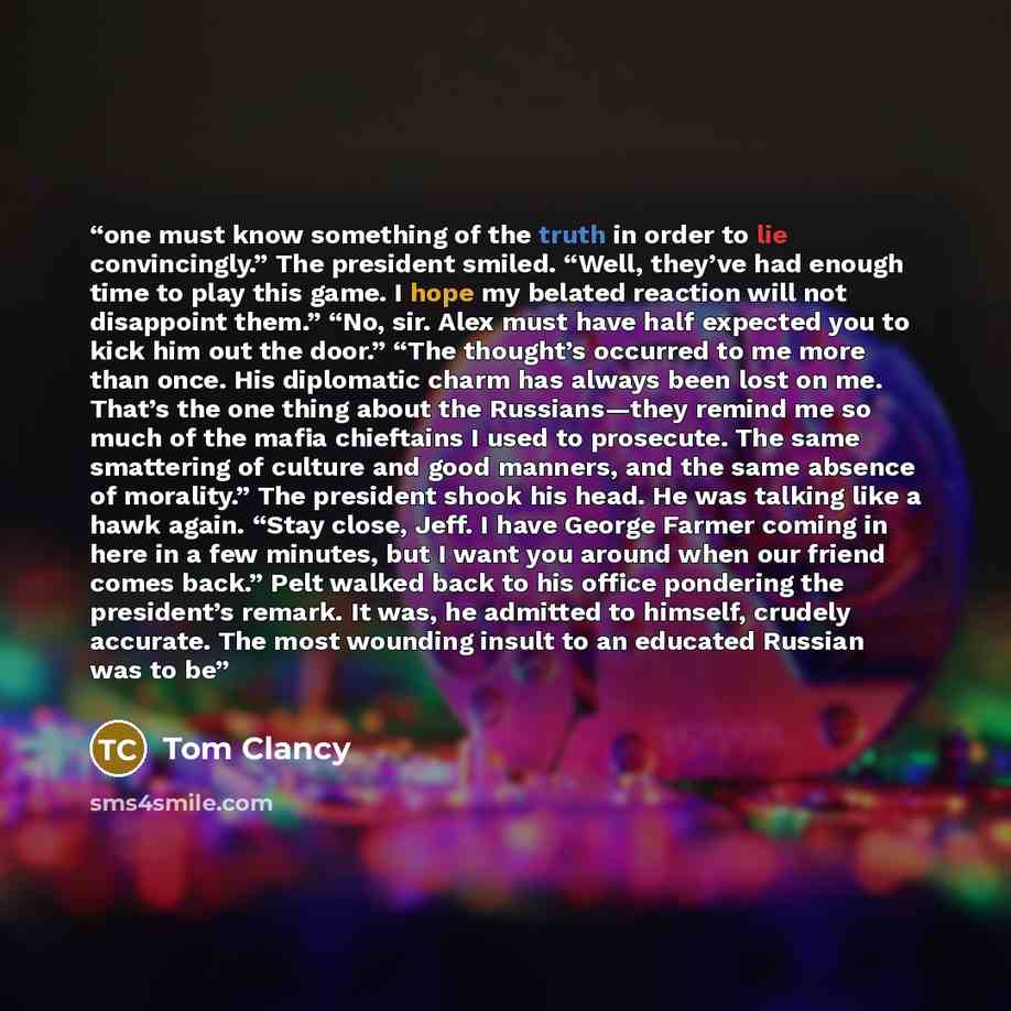 “one must know something of the truth in order to lie convincingly.” The president smiled. “Well, they’ve had enough time to play this game. I hope my belated reaction will not disappoint them.” “No, sir. Alex must have half expected you to kick him out the door.” “The thought’s occurred to me more…” quote by Tom Clancy