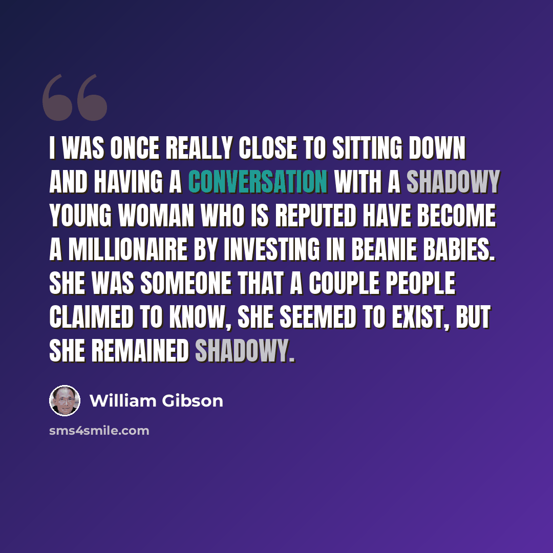 “I was once really close to sitting down and having a conversation with a shadowy young woman who is reputed have become a millionaire by investing in Beanie Babies. She was someone that a couple people claimed to know, she seemed to exist, but she remained shadowy.” quote by William Gibson
