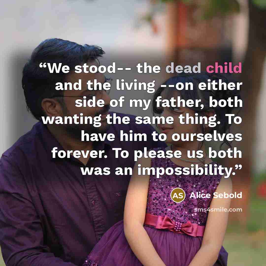 “We stood-- the dead child and the living --on either side of my father, both wanting the same thing. To have him to ourselves forever. To please us both was an impossibility.” quote by Alice Sebold