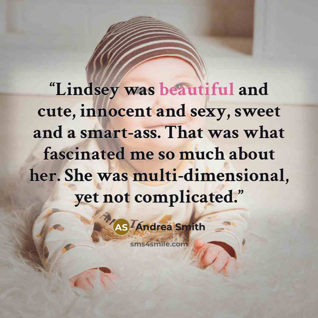 “Lindsey was beautiful and cute, innocent and sexy, sweet and a smart-ass. That was what fascinated me so much about her. She was multi-dimensional, yet not complicated.” quote by Andrea Smith