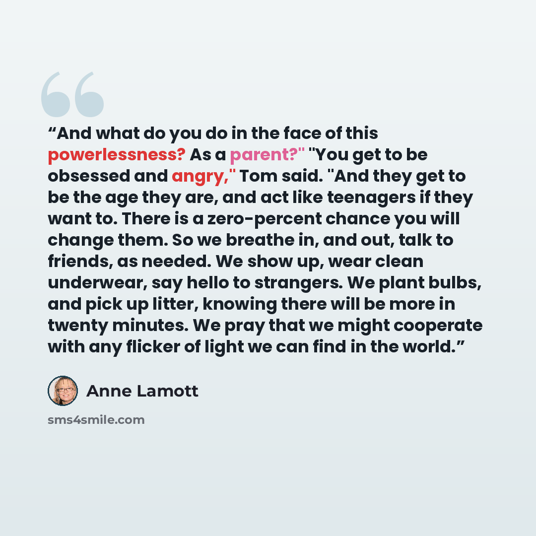 “And what do you do in the face of this powerlessness? As a parent?" "You get to be obsessed and angry," Tom said. "And they get to be the age they are, and act like teenagers if they want to. There is a zero-percent chance you will change them. So we breathe in, and out, talk to friends, as…” quote by Anne Lamott