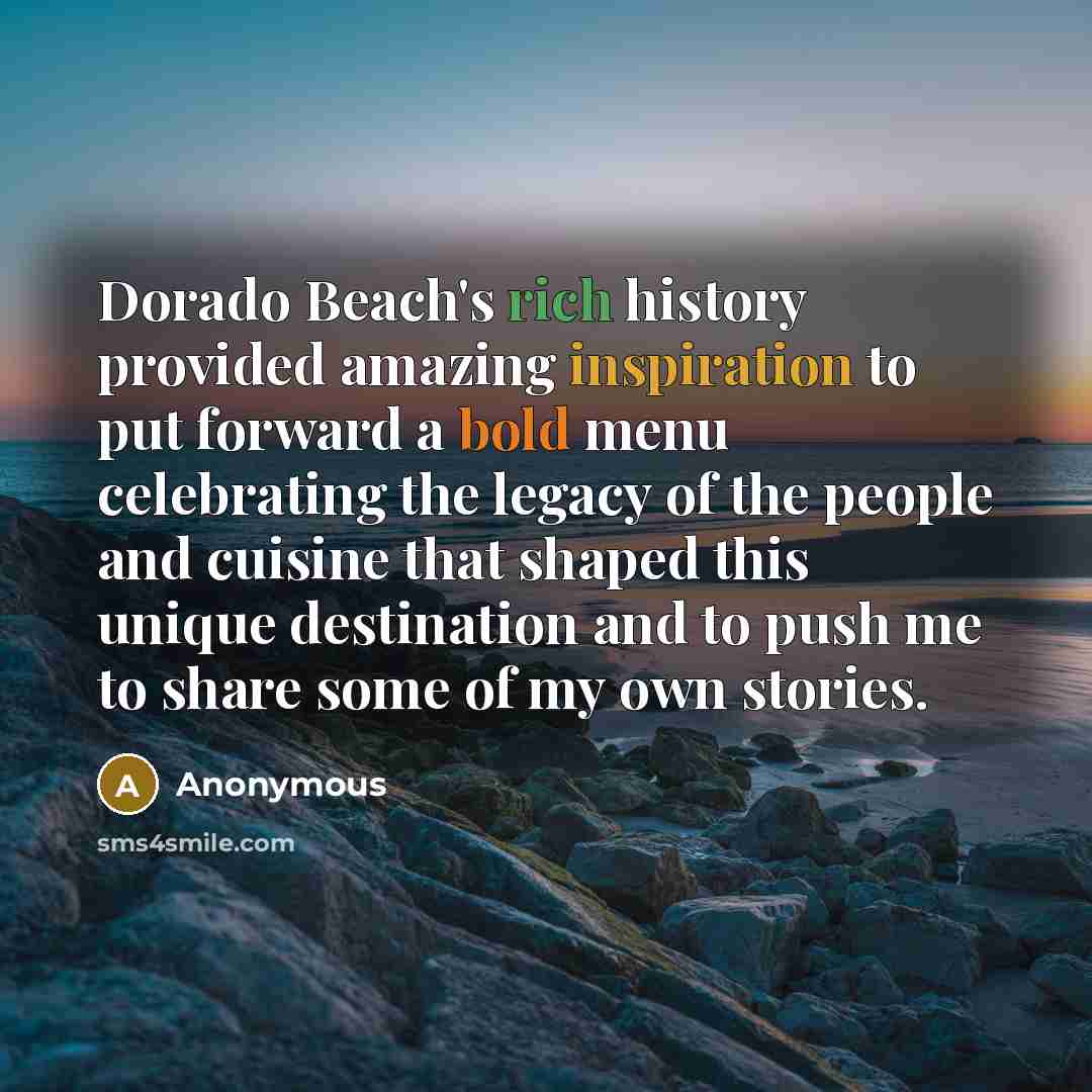 “Dorado Beach's rich history provided amazing inspiration to put forward a bold menu celebrating the legacy of the people and cuisine that shaped this unique destination and to push me to share some of my own stories.” quote by Anonymous