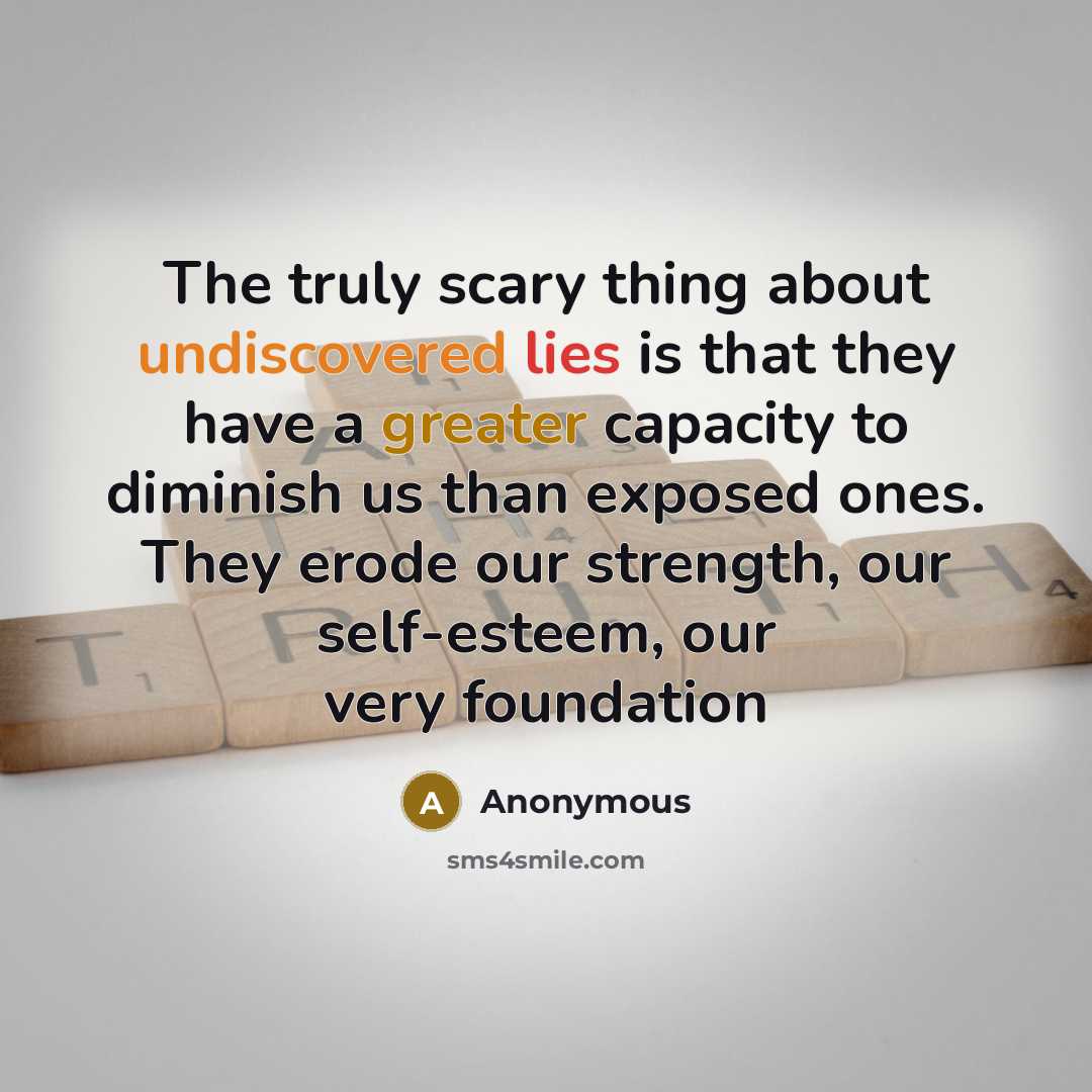 “The truly scary thing about undiscovered lies is that they have a greater capacity to diminish us than exposed ones. They erode our strength, our self-esteem, our very foundation” quote by Anonymous