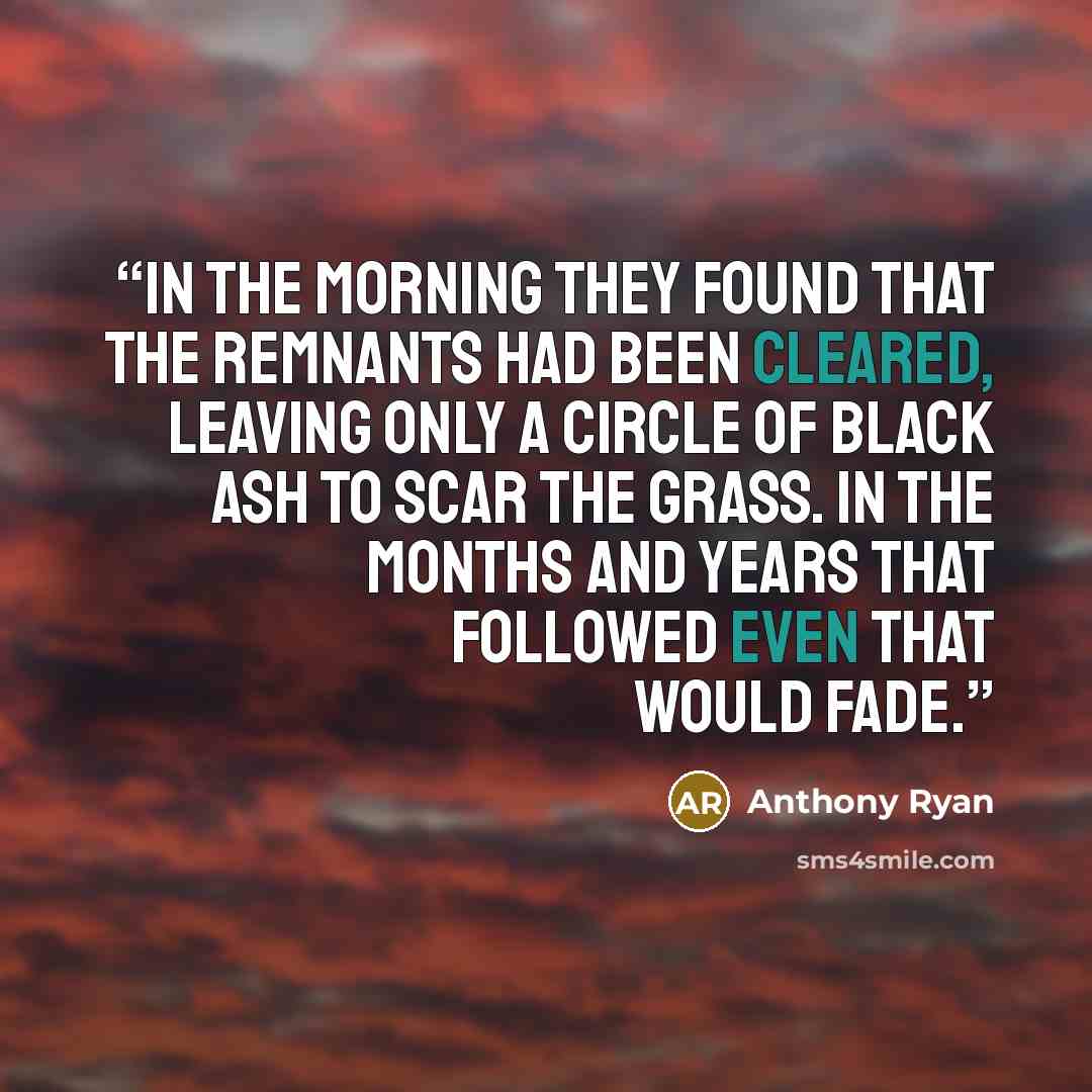 “In the morning they found that the remnants had been cleared, leaving only a circle of black ash to scar the grass. In the months and years that followed even that would fade.” quote by Anthony Ryan
