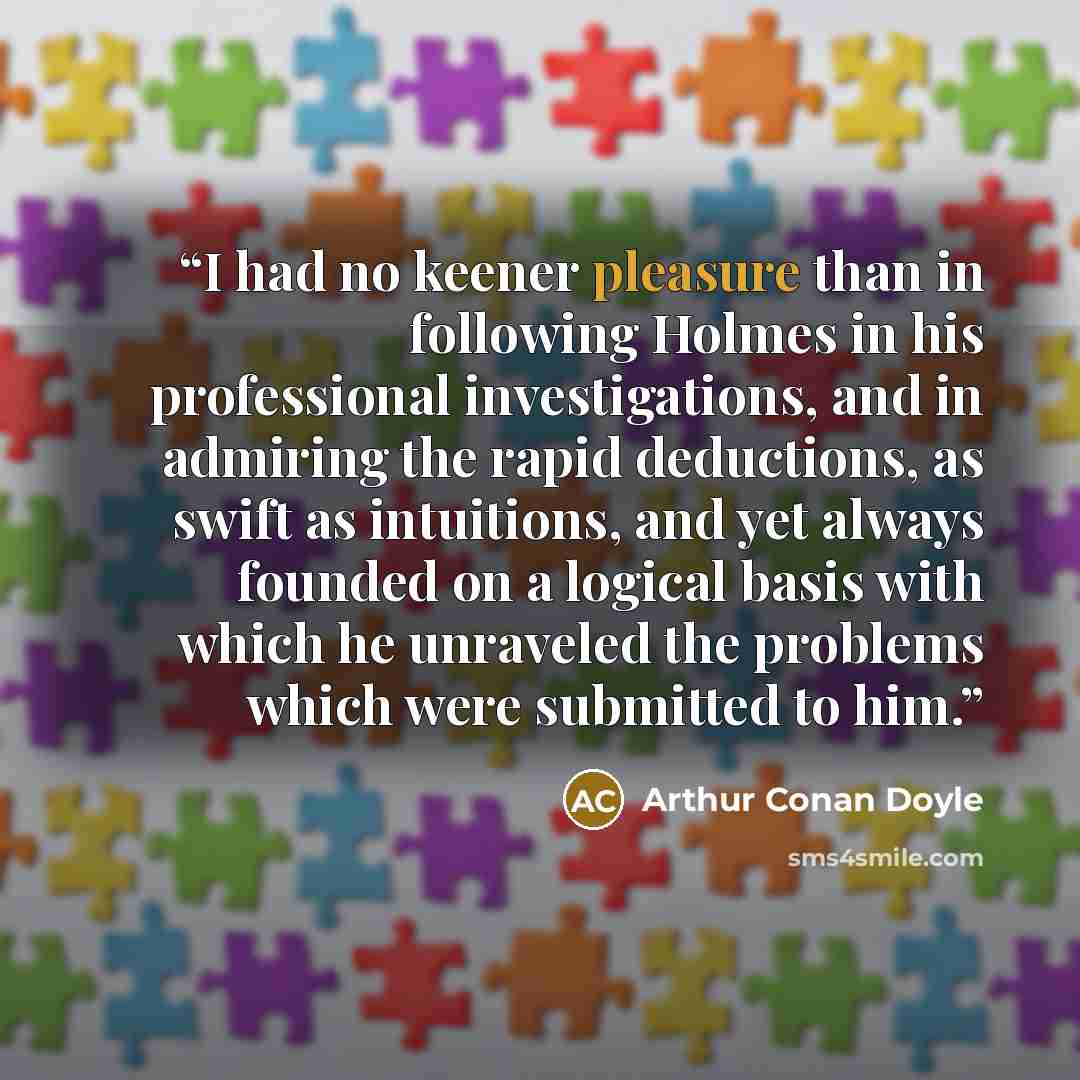 “I had no keener pleasure than in following Holmes in his professional investigations, and in admiring the rapid deductions, as swift as intuitions, and yet always founded on a logical basis with which he unraveled the problems which were submitted to him.” quote by Arthur Conan Doyle