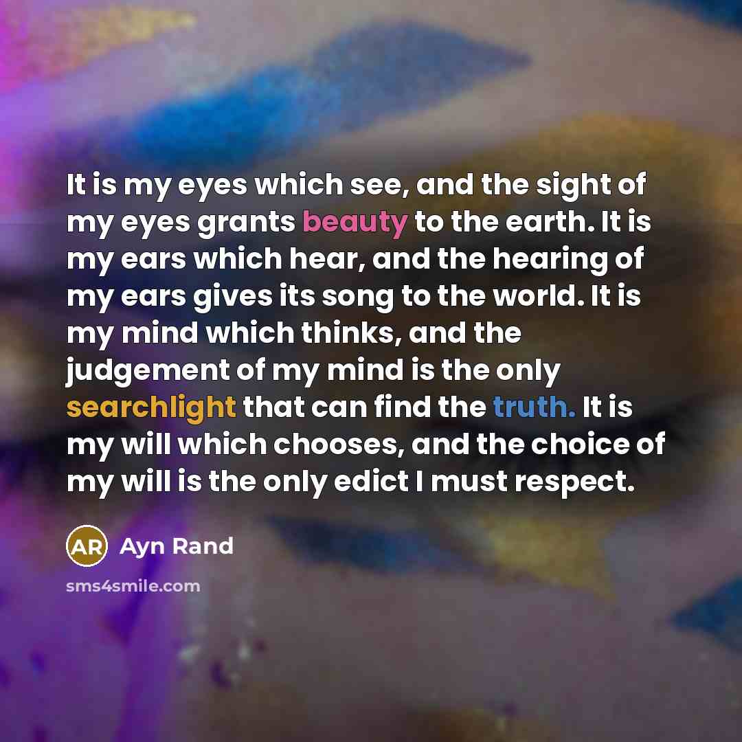 “It is my eyes which see, and the sight of my eyes grants beauty to the earth. It is my ears which hear, and the hearing of my ears gives its song to the world. It is my mind which thinks, and the judgement of my mind is the only searchlight that can find the truth. It is my will which chooses, and…” quote by Ayn Rand