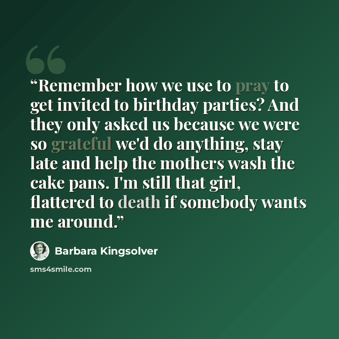 “Remember how we use to pray to get invited to birthday parties? And they only asked us because we were so grateful we'd do anything, stay late and help the mothers wash the cake pans. I'm still that girl, flattered to death if somebody wants me around.” quote by Barbara Kingsolver