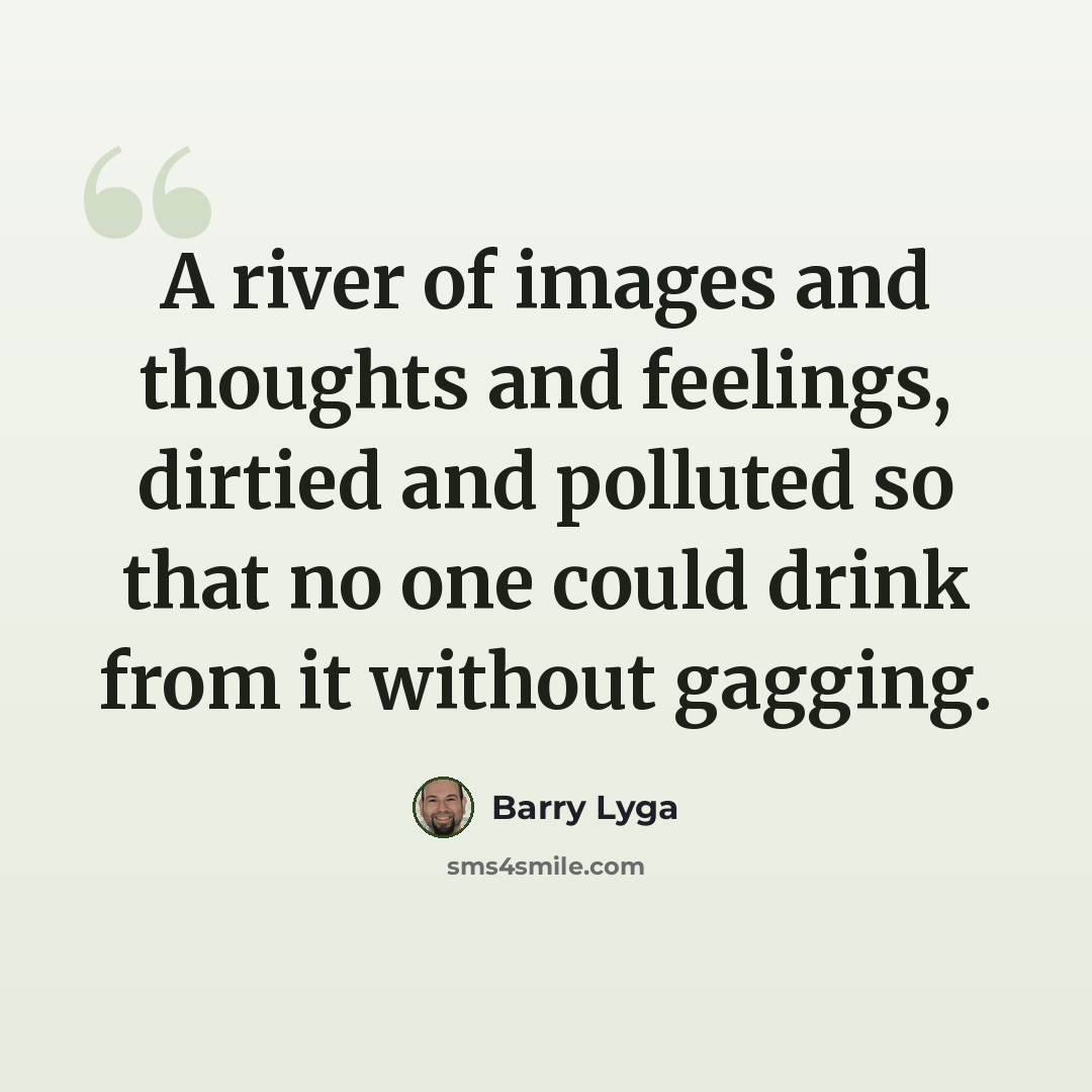 “A river of images and thoughts and feelings, dirtied and polluted so that no one could drink from it without gagging.” quote by Barry Lyga