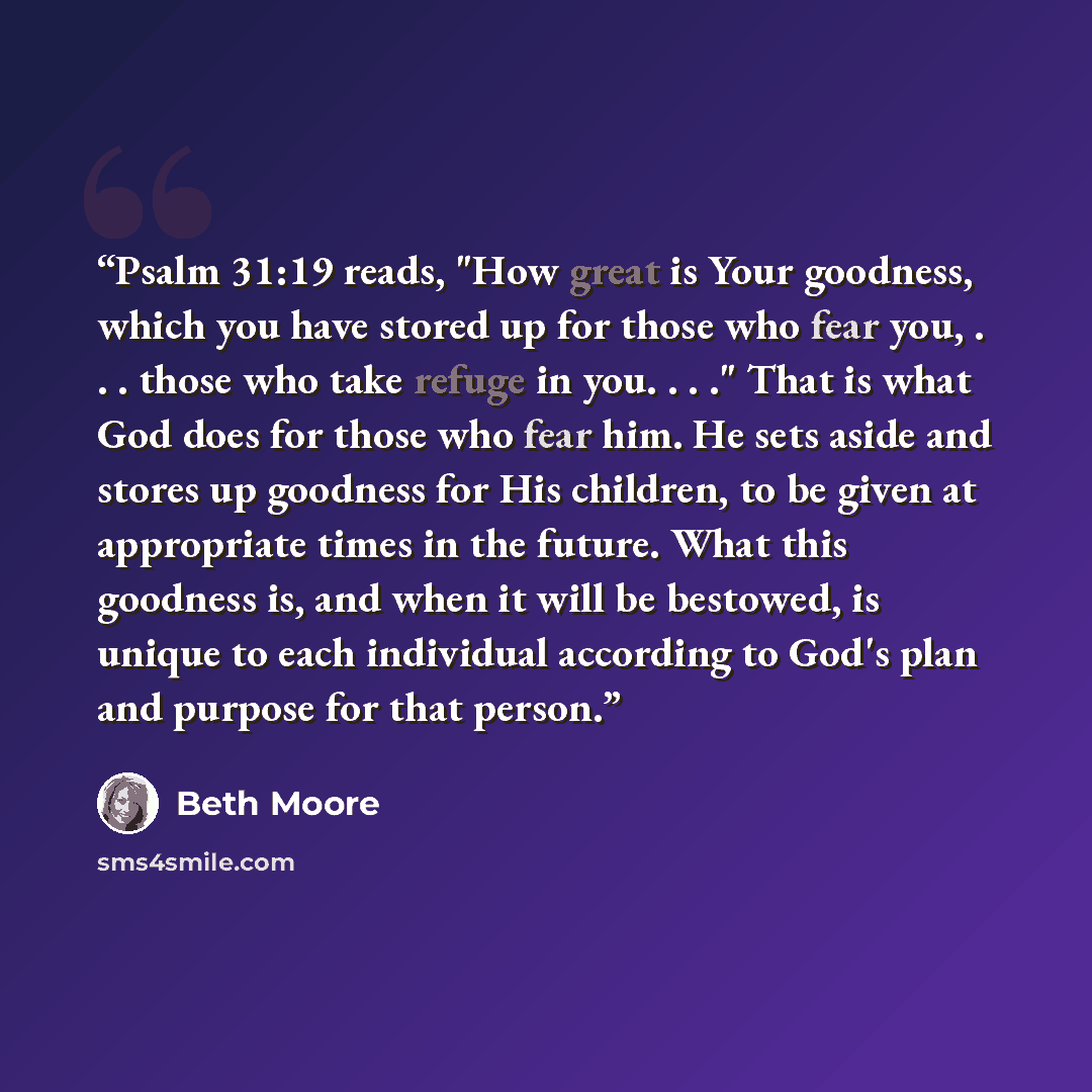 “Psalm 31:19 reads, "How great is Your goodness, which you have stored up for those who fear you, . . . those who take refuge in you. . . ." That is what God does for those who fear him. He sets aside and stores up goodness for His children, to be given at appropriate times in the future. What this…” quote by Beth Moore