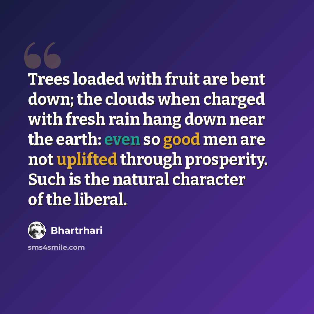“Trees loaded with fruit are bent down; the clouds when charged with fresh rain hang down near the earth: even so good men are not uplifted through prosperity. Such is the natural character of the liberal.” quote by Bhartrhari