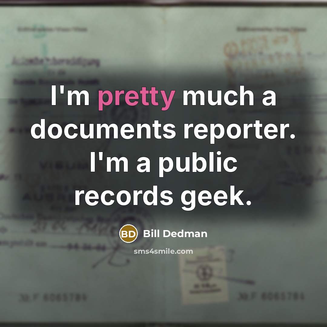 “I'm pretty much a documents reporter. I'm a public records geek.” quote by Bill Dedman
