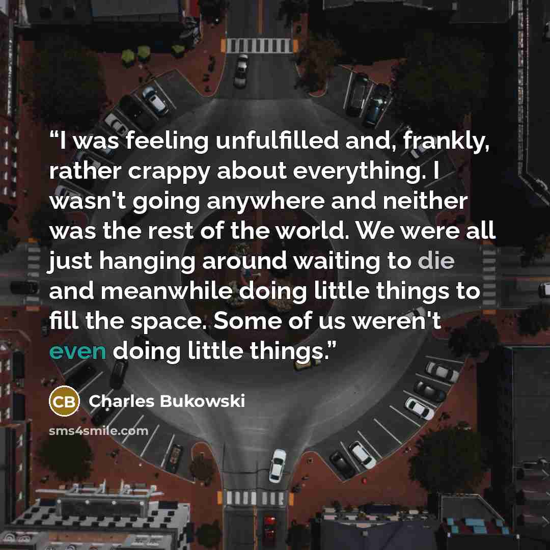 “I was feeling unfulfilled and, frankly, rather crappy about everything. I wasn't going anywhere and neither was the rest of the world. We were all just hanging around waiting to die and meanwhile doing little things to fill the space. Some of us weren't even doing little things.” quote by Charles Bukowski