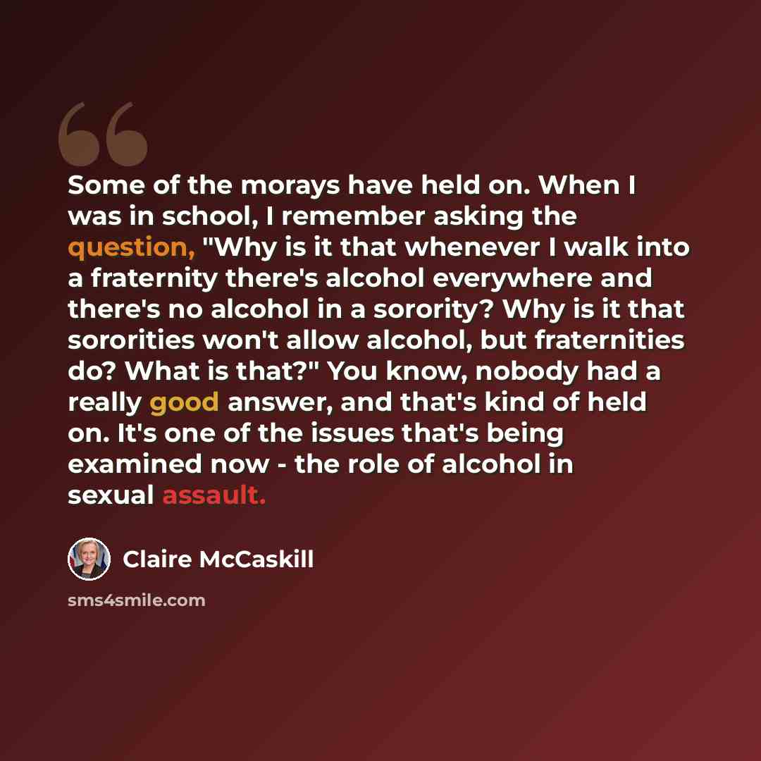 “Some of the morays have held on. When I was in school, I remember asking the question, "Why is it that whenever I walk into a fraternity there's alcohol everywhere and there's no alcohol in a sorority? Why is it that sororities won't allow alcohol, but fraternities do? What is that?" You know…” quote by Claire McCaskill