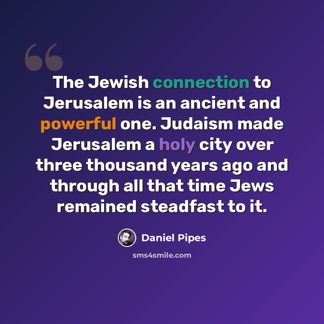 “The Jewish connection to Jerusalem is an ancient and powerful one. Judaism made Jerusalem a holy city over three thousand years ago and through all that time Jews remained steadfast to it.” quote by Daniel Pipes