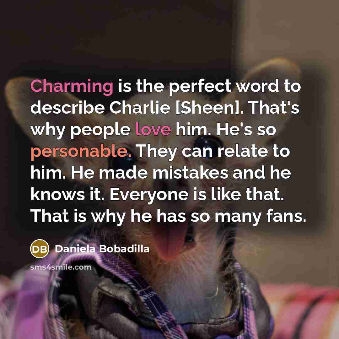 “Charming is the perfect word to describe Charlie [Sheen]. That's why people love him. He's so personable. They can relate to him. He made mistakes and he knows it. Everyone is like that. That is why he has so many fans.” quote by Daniela Bobadilla