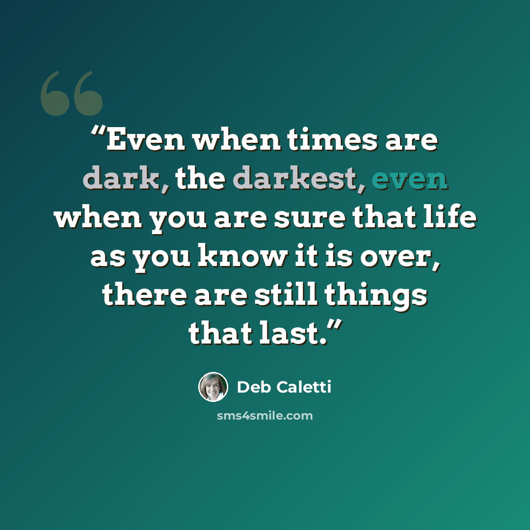 “Even when times are dark, the darkest, even when you are sure that life as you know it is over, there are still things that last.” quote by Deb Caletti