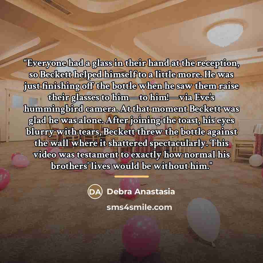“Everyone had a glass in their hand at the reception, so Beckett helped himself to a little more. He was just finishing off the bottle when he saw them raise their glasses to him—to him!—via Eve’s hummingbird camera. At that moment Beckett was glad he was alone. After joining the toast, his eyes…” quote by Debra Anastasia