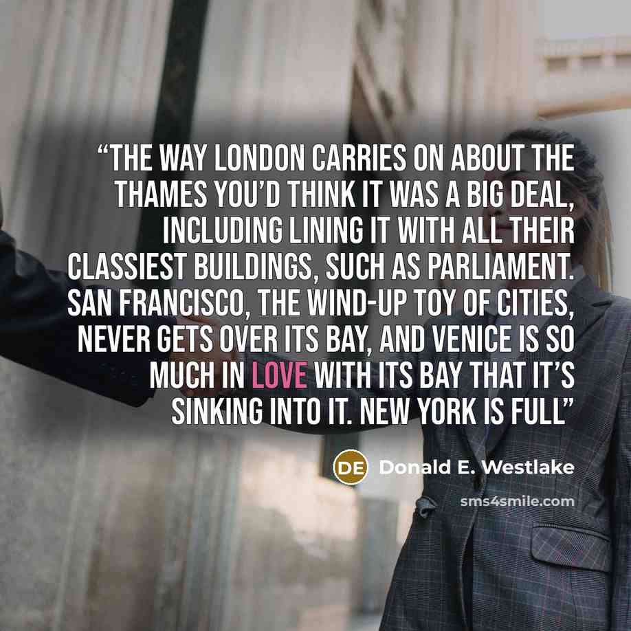 “The way London carries on about the Thames you’d think it was a big deal, including lining it with all their classiest buildings, such as Parliament. San Francisco, the wind-up toy of cities, never gets over its Bay, and Venice is so much in love with its Bay that it’s sinking into it. New York is…” quote by Donald E. Westlake