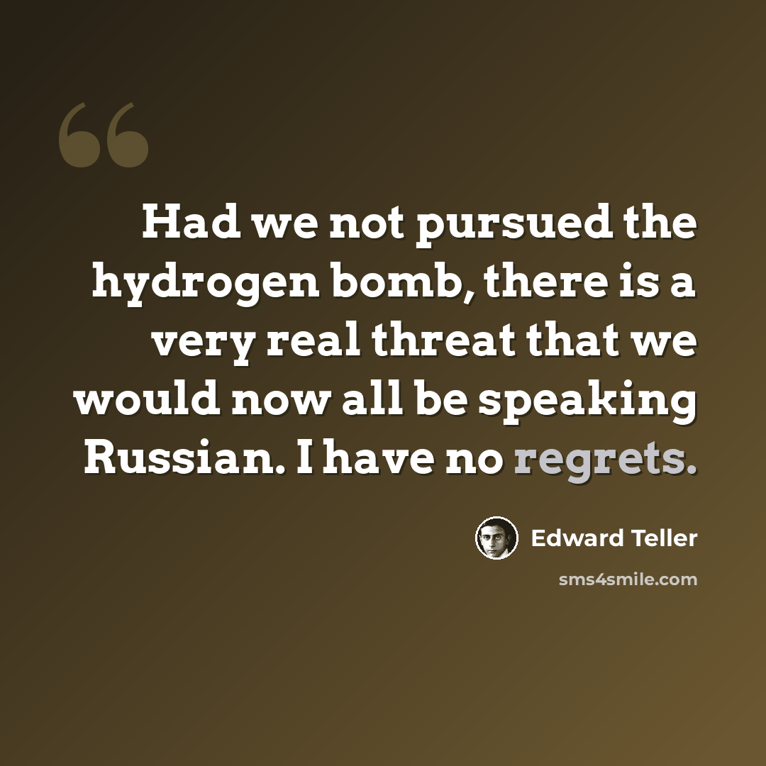 “Had we not pursued the hydrogen bomb, there is a very real threat that we would now all be speaking Russian. I have no regrets.” quote by Edward Teller