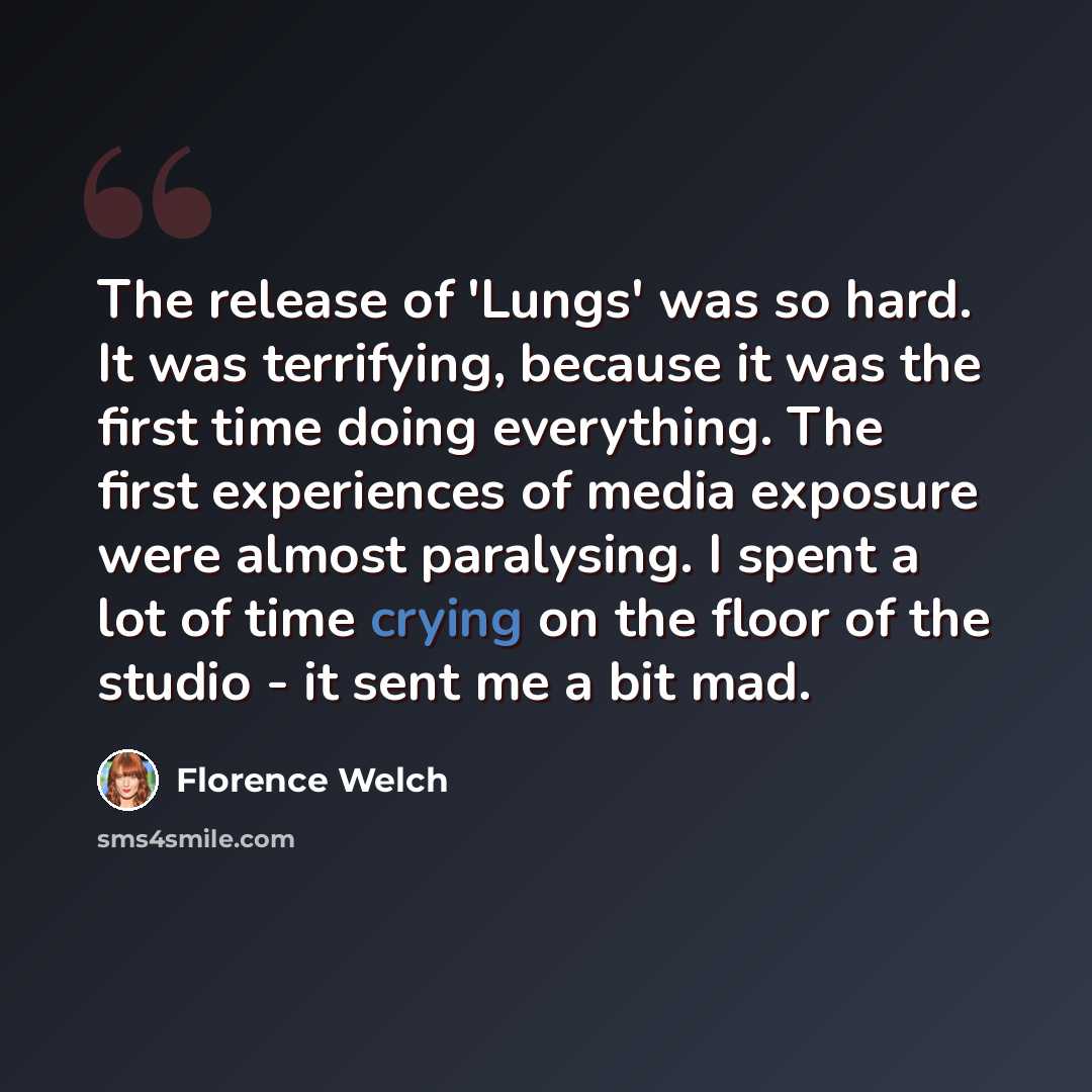 “The release of 'Lungs' was so hard. It was terrifying, because it was the first time doing everything. The first experiences of media exposure were almost paralysing. I spent a lot of time crying on the floor of the studio - it sent me a bit mad.” quote by Florence Welch