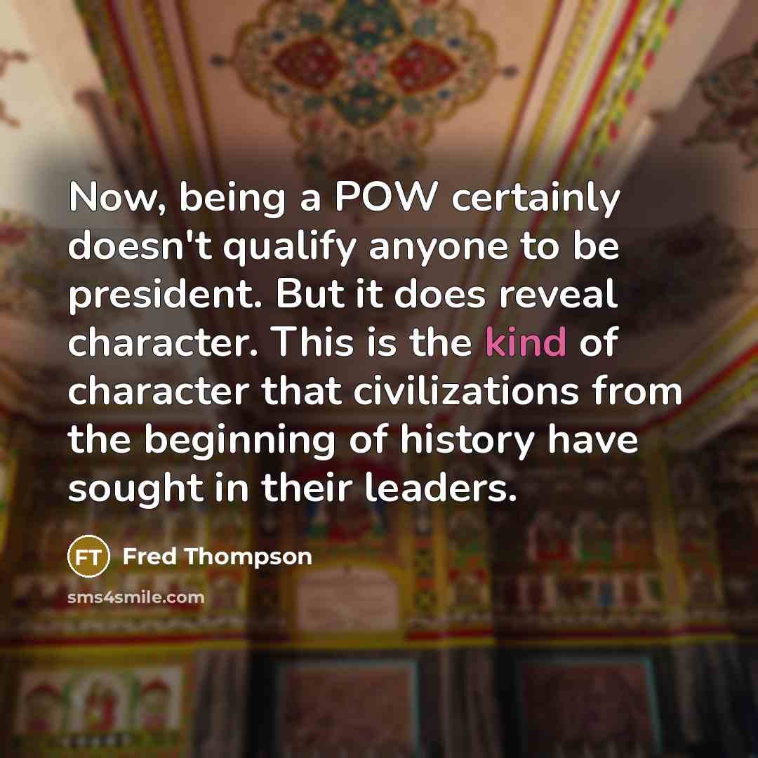 “Now, being a POW certainly doesn't qualify anyone to be president. But it does reveal character. This is the kind of character that civilizations from the beginning of history have sought in their leaders.” quote by Fred Thompson