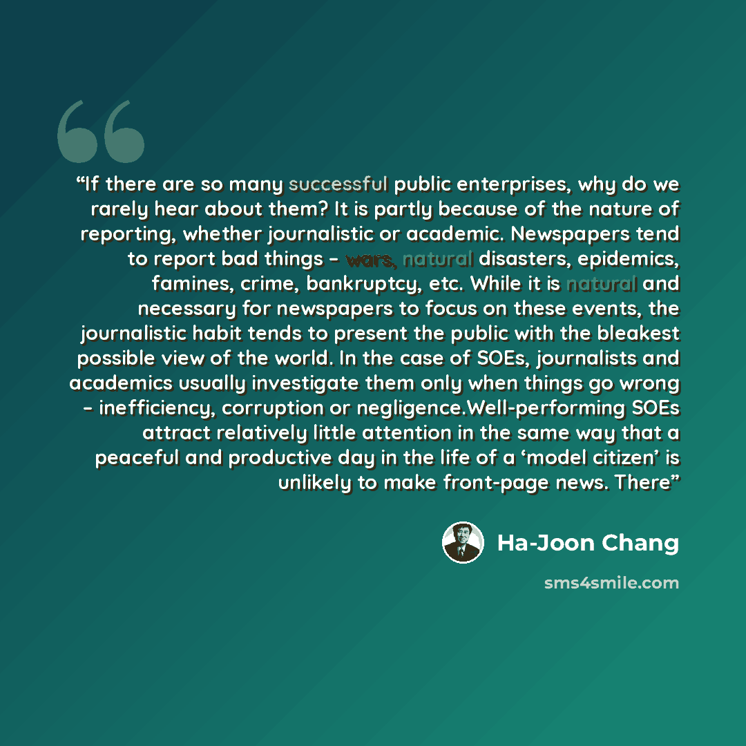 “If there are so many successful public enterprises, why do we rarely hear about them? It is partly because of the nature of reporting, whether journalistic or academic. Newspapers tend to report bad things – wars, natural disasters, epidemics, famines, crime, bankruptcy, etc. While it is natural…” quote by Ha-Joon Chang