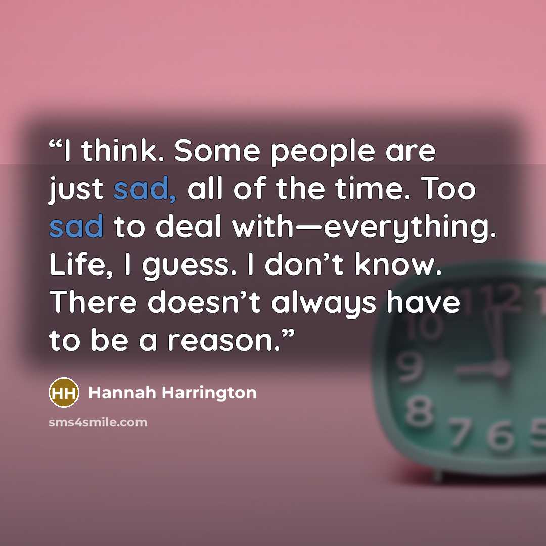 “I think. Some people are just sad, all of the time. Too sad to deal with—everything. Life, I guess. I don’t know. There doesn’t always have to be a reason.” quote by Hannah Harrington