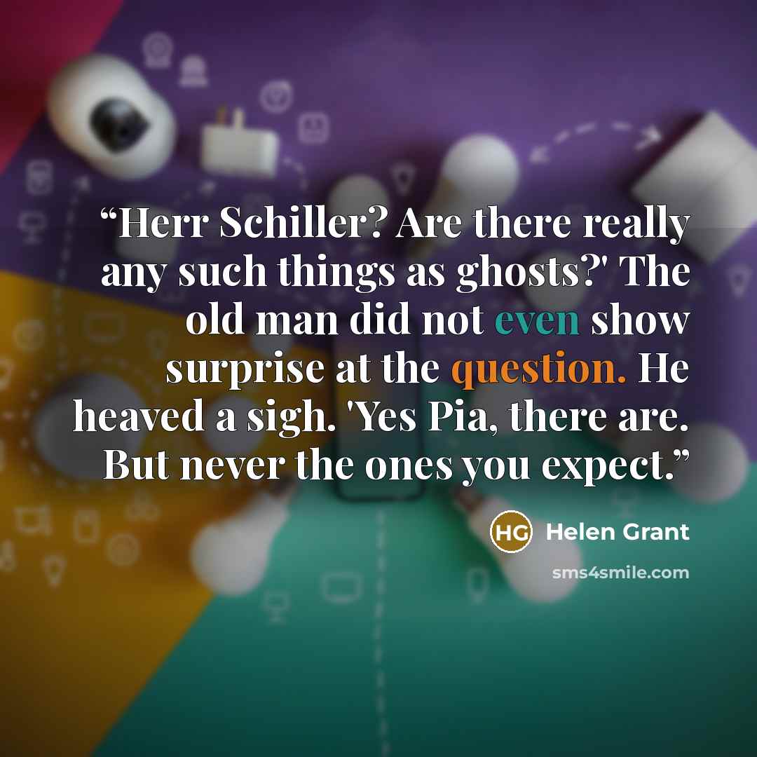 “Herr Schiller? Are there really any such things as ghosts?' The old man did not even show surprise at the question. He heaved a sigh. 'Yes Pia, there are. But never the ones you expect.” quote by Helen Grant