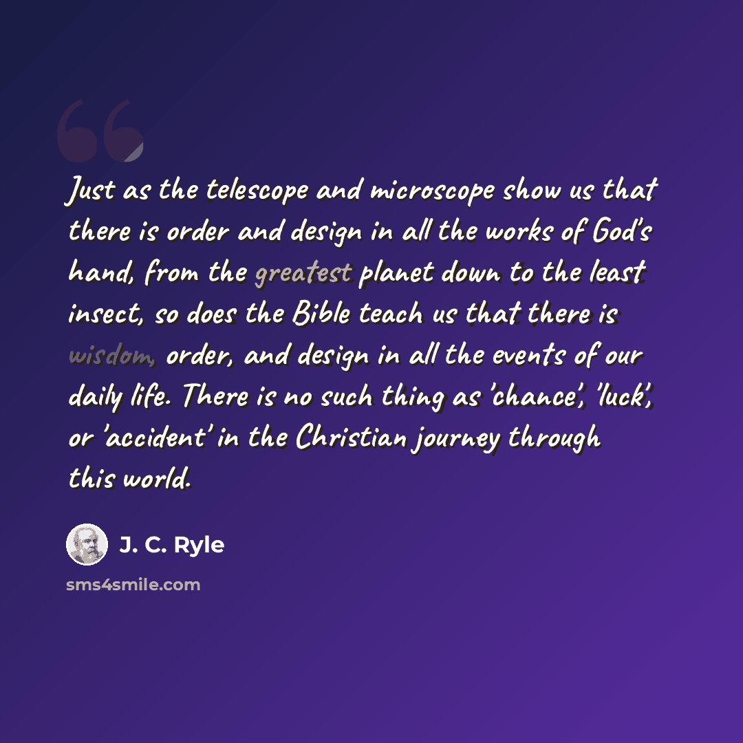 “Just as the telescope and microscope show us that there is order and design in all the works of God's hand, from the greatest planet down to the least insect, so does the Bible teach us that there is wisdom, order, and design in all the events of our daily life. There is no such thing as 'chance'…” quote by J. C. Ryle