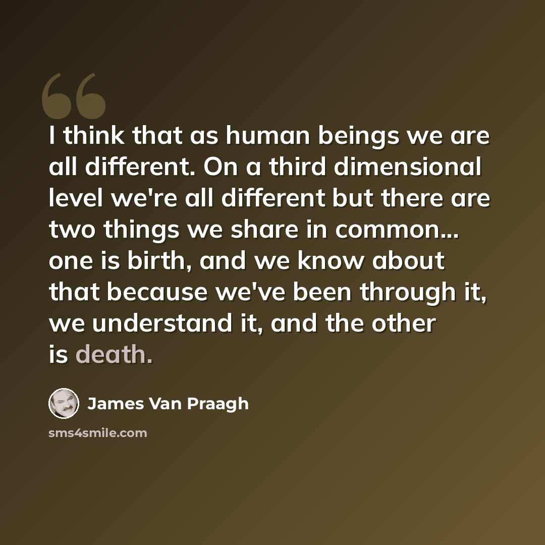 “I think that as human beings we are all different. On a third dimensional level we're all different but there are two things we share in common... one is birth, and we know about that because we've been through it, we understand it, and the other is death.” quote by James Van Praagh