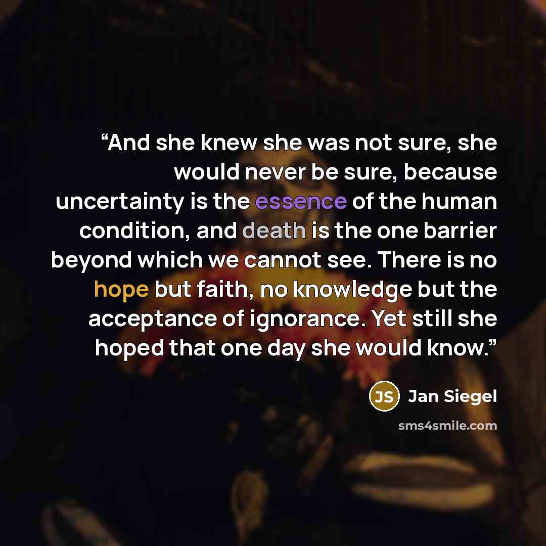 “And she knew she was not sure, she would never be sure, because uncertainty is the essence of the human condition, and death is the one barrier beyond which we cannot see. There is no hope but faith, no knowledge but the acceptance of ignorance. Yet still she hoped that one day she would know.” quote by Jan Siegel