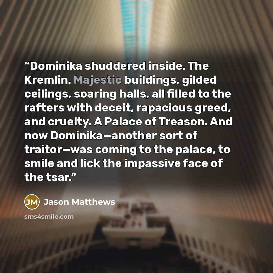 “Dominika shuddered inside. The Kremlin. Majestic buildings, gilded ceilings, soaring halls, all filled to the rafters with deceit, rapacious greed, and cruelty. A Palace of Treason. And now Dominika—another sort of traitor—was coming to the palace, to smile and lick the impassive face of the tsar.” quote by Jason Matthews