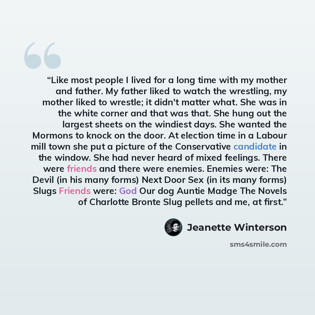 “Like most people I lived for a long time with my mother and father. My father liked to watch the wrestling, my mother liked to wrestle; it didn't matter what. She was in the white corner and that was that. She hung out the largest sheets on the windiest days. She wanted the Mormons to knock on the…” quote by Jeanette Winterson