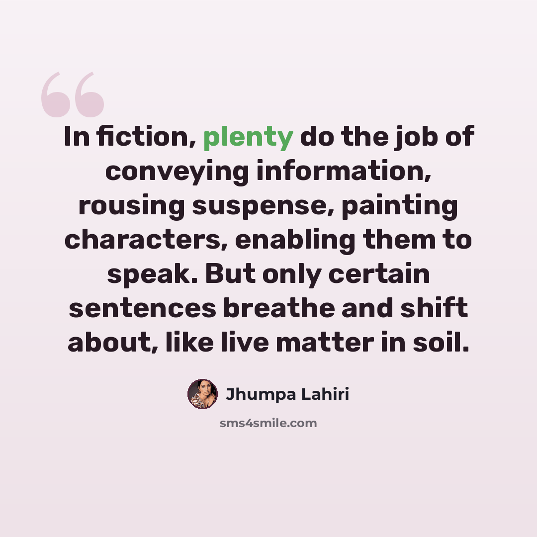 “In fiction, plenty do the job of conveying information, rousing suspense, painting characters, enabling them to speak. But only certain sentences breathe and shift about, like live matter in soil.” quote by Jhumpa Lahiri