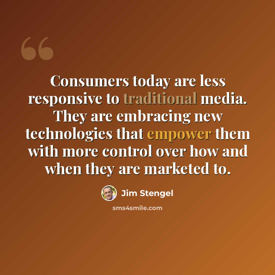 “Consumers today are less responsive to traditional media. They are embracing new technologies that empower them with more control over how and when they are marketed to.” quote by Jim Stengel