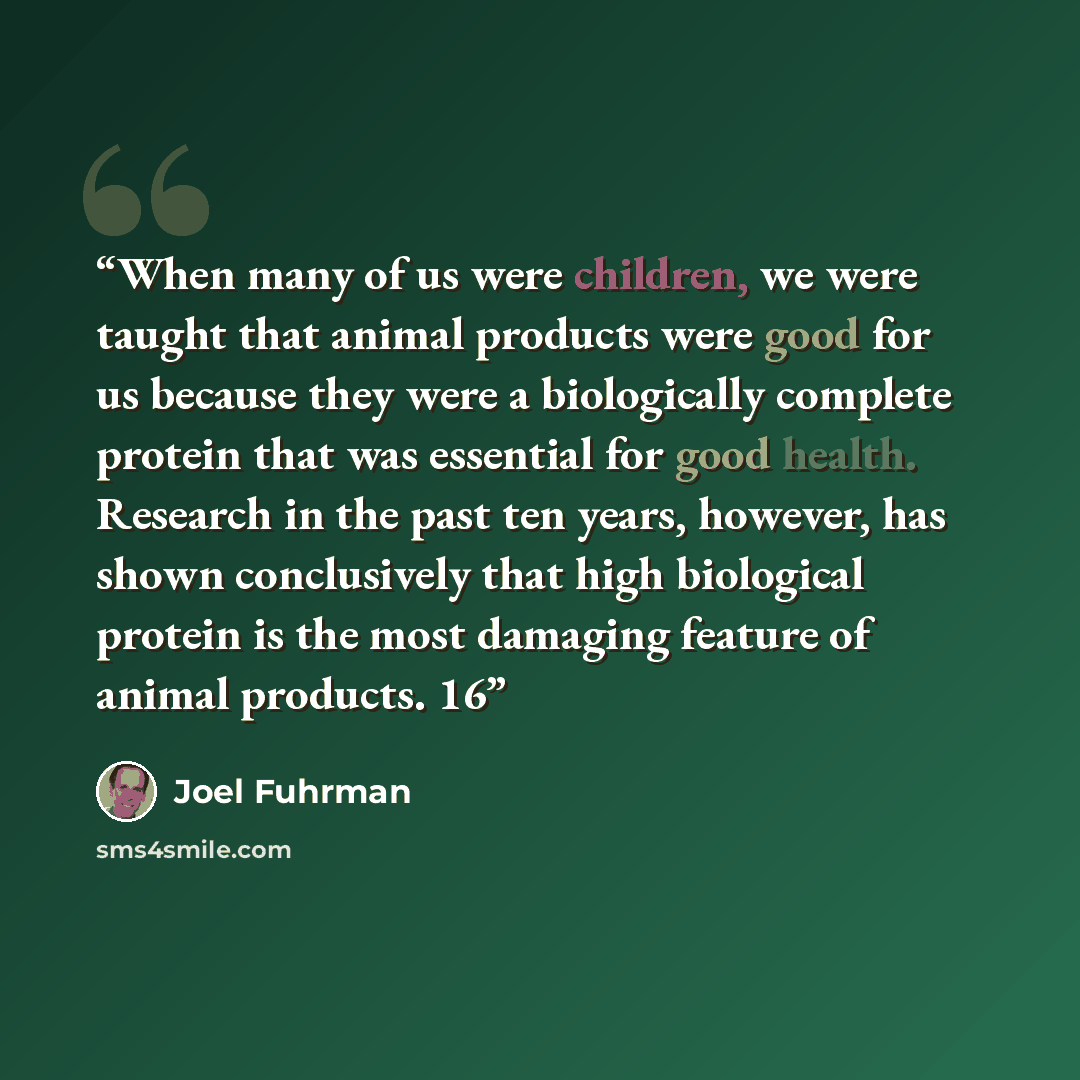 “When many of us were children, we were taught that animal products were good for us because they were a biologically complete protein that was essential for good health. Research in the past ten years, however, has shown conclusively that high biological protein is the most damaging feature of…” quote by Joel Fuhrman