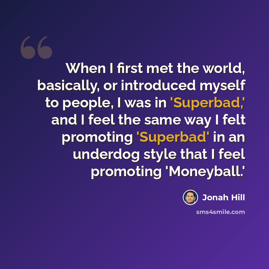 “When I first met the world, basically, or introduced myself to people, I was in 'Superbad,' and I feel the same way I felt promoting 'Superbad' in an underdog style that I feel promoting 'Moneyball.'” quote by Jonah Hill