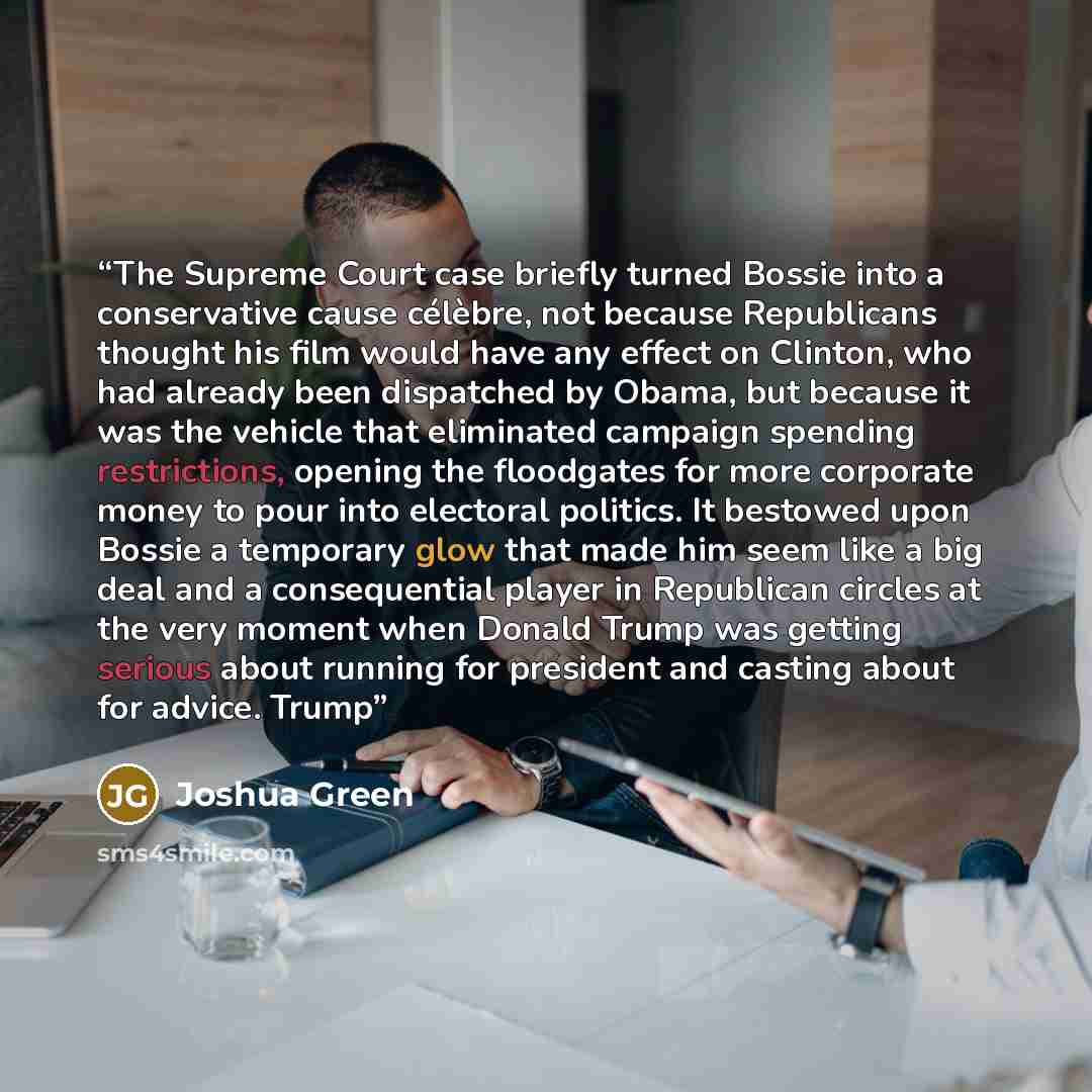 “The Supreme Court case briefly turned Bossie into a conservative cause célèbre, not because Republicans thought his film would have any effect on Clinton, who had already been dispatched by Obama, but because it was the vehicle that eliminated campaign spending restrictions, opening the floodgates…” quote by Joshua Green
