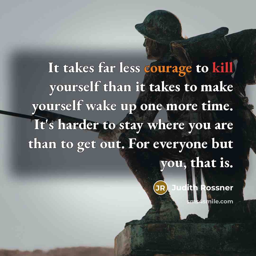 “It takes far less courage to kill yourself than it takes to make yourself wake up one more time. It's harder to stay where you are than to get out. For everyone but you, that is.” quote by Judith Rossner