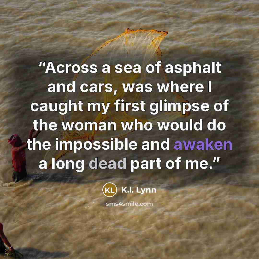 “Across a sea of asphalt and cars, was where I caught my first glimpse of the woman who would do the impossible and awaken a long dead part of me.” quote by K.I. Lynn