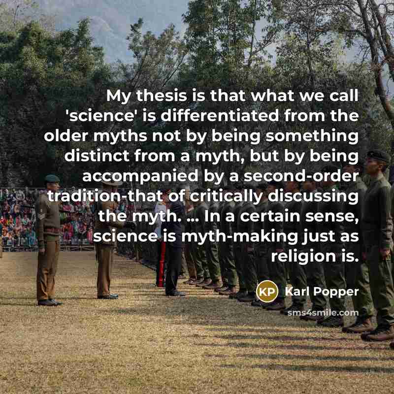 “My thesis is that what we call 'science' is differentiated from the older myths not by being something distinct from a myth, but by being accompanied by a second-order tradition-that of critically discussing the myth. ... In a certain sense, science is myth-making just as religion is.” quote by Karl Popper