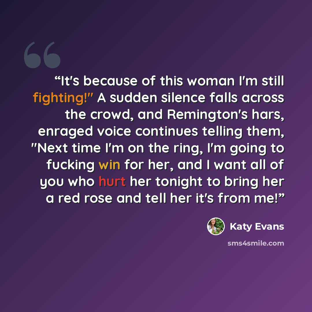 “It's because of this woman I'm still fighting!" A sudden silence falls across the crowd, and Remington's hars, enraged voice continues telling them, "Next time I'm on the ring, I'm going to fucking win for her, and I want all of you who hurt her tonight to bring her a red rose and tell her it's…” quote by Katy Evans