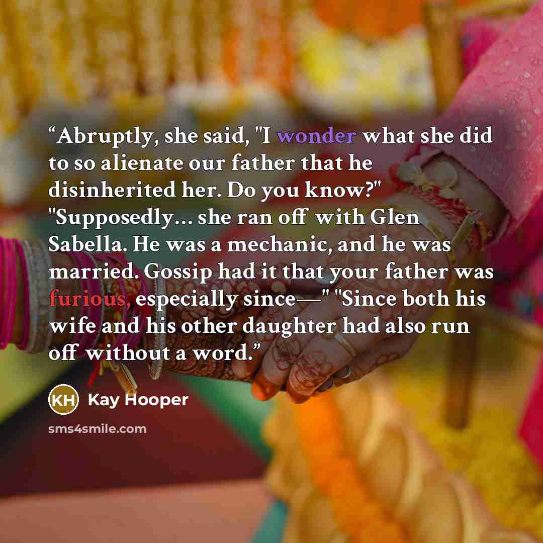 “Abruptly, she said, "I wonder what she did to so alienate our father that he disinherited her. Do you know?" "Supposedly… she ran off with Glen Sabella. He was a mechanic, and he was married. Gossip had it that your father was furious, especially since—" "Since both his wife and his other daughter…” quote by Kay Hooper