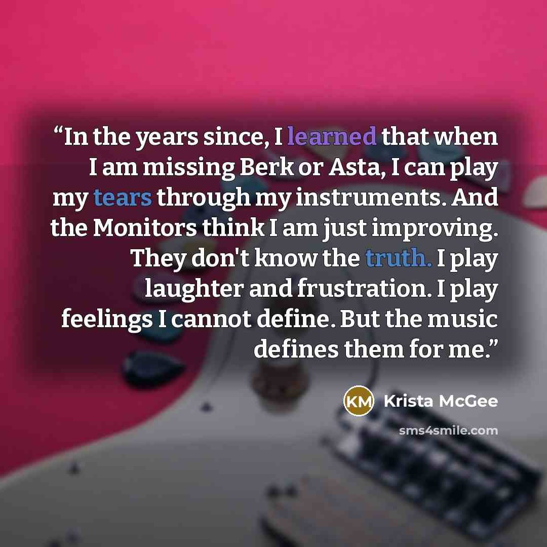 “In the years since, I learned that when I am missing Berk or Asta, I can play my tears through my instruments. And the Monitors think I am just improving. They don't know the truth. I play laughter and frustration. I play feelings I cannot define. But the music defines them for me.” quote by Krista McGee