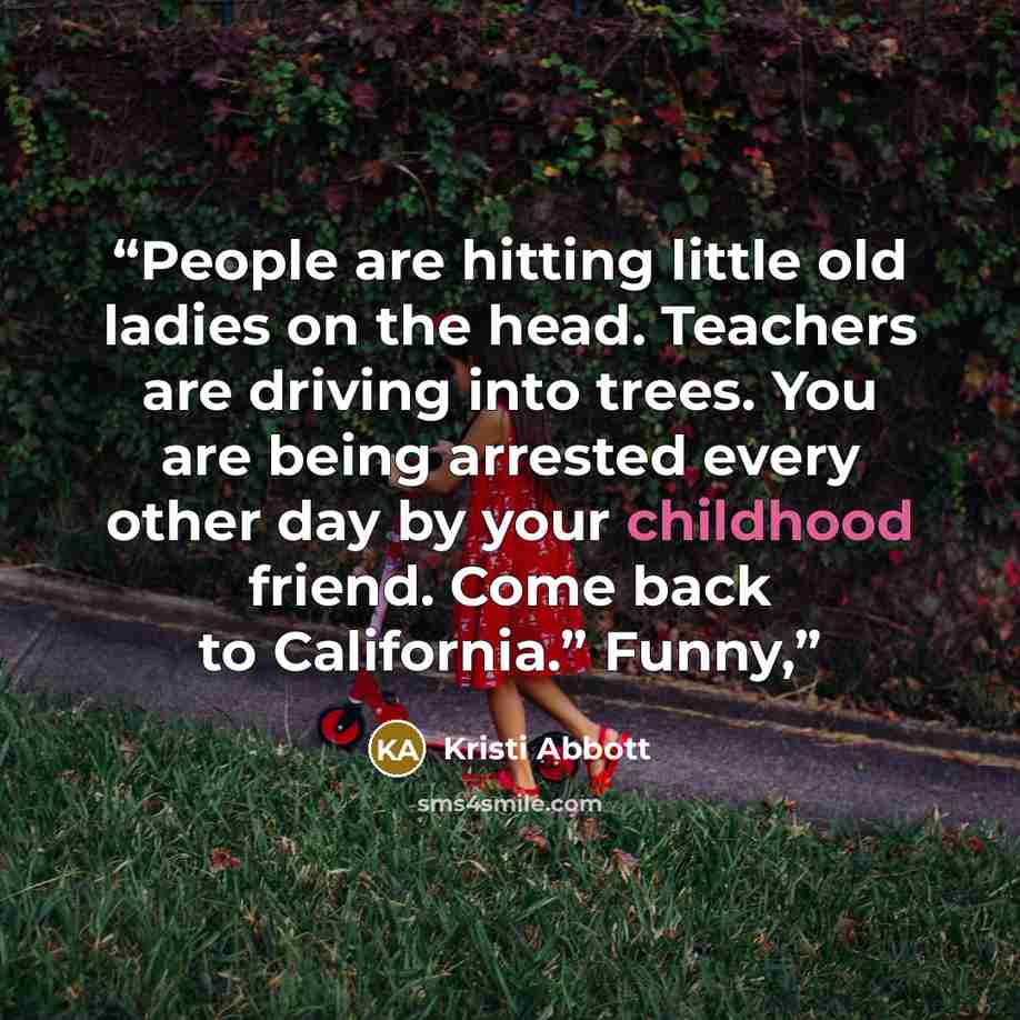 “People are hitting little old ladies on the head. Teachers are driving into trees. You are being arrested every other day by your childhood friend. Come back to California.” Funny,” quote by Kristi Abbott