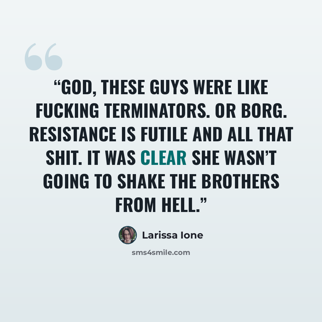 “God, these guys were like fucking Terminators. Or Borg. Resistance is futile and all that shit. It was clear she wasn’t going to shake the Brothers From Hell.” quote by Larissa Ione