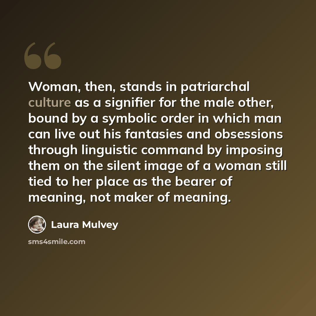 “Woman, then, stands in patriarchal culture as a signifier for the male other, bound by a symbolic order in which man can live out his fantasies and obsessions through linguistic command by imposing them on the silent image of a woman still tied to her place as the bearer of meaning, not maker of…” quote by Laura Mulvey